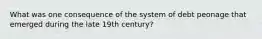 What was one consequence of the system of debt peonage that emerged during the late 19th century?