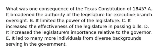 What was one consequence of the Texas Constitution of 1845? A. It broadened the authority of the legislature for executive branch oversight. B. It limited the power of the legislature. C. It increased the effectiveness of the legislature in passing bills. D. It increased the legislature's importance relative to the governor. E. It led to many more individuals from diverse backgrounds serving in the government.