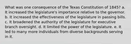 What was one consequence of the Texas Constitution of 1845? a. It increased the legislature's importance relative to the governor. b. It increased the effectiveness of the legislature in passing bills. c. It broadened the authority of the legislature for executive branch oversight. d. It limited the power of the legislature. e. It led to many more individuals from diverse backgrounds serving in it.