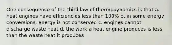 One consequence of the third law of thermodynamics is that a. heat engines have efficiencies less than 100% b. in some energy conversions, energy is not conserved c. engines cannot discharge waste heat d. the work a heat engine produces is less than the waste heat it produces