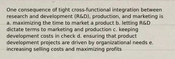 One consequence of tight cross-functional integration between research and development (R&D), production, and marketing is a. maximizing the time to market a product b. letting R&D dictate terms to marketing and production c. keeping development costs in check d. ensuring that product development projects are driven by organizational needs e. increasing selling costs and maximizing profits