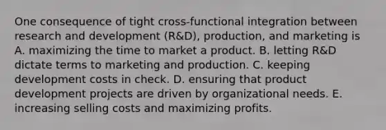 One consequence of tight cross-functional integration between research and development (R&D), production, and marketing is A. maximizing the time to market a product. B. letting R&D dictate terms to marketing and production. C. keeping development costs in check. D. ensuring that product development projects are driven by organizational needs. E. increasing selling costs and maximizing profits.