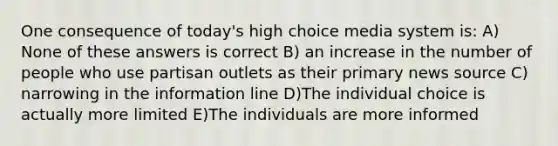 One consequence of today's high choice media system is: A) None of these answers is correct B) an increase in the number of people who use partisan outlets as their primary news source C) narrowing in the information line D)The individual choice is actually more limited E)The individuals are more informed