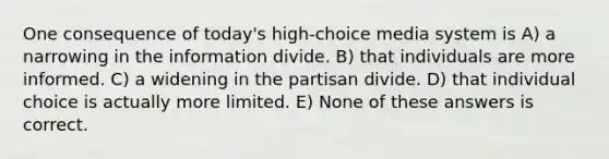 One consequence of today's high-choice media system is A) a narrowing in the information divide. B) that individuals are more informed. C) a widening in the partisan divide. D) that individual choice is actually more limited. E) None of these answers is correct.