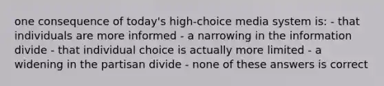 one consequence of today's high-choice media system is: - that individuals are more informed - a narrowing in the information divide - that individual choice is actually more limited - a widening in the partisan divide - none of these answers is correct