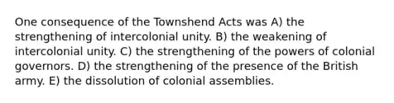 One consequence of the Townshend Acts was A) the strengthening of intercolonial unity. B) the weakening of intercolonial unity. C) the strengthening of the powers of colonial governors. D) the strengthening of the presence of the British army. E) the dissolution of colonial assemblies.