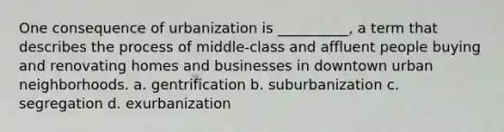 One consequence of urbanization is __________, a term that describes the process of middle-class and affluent people buying and renovating homes and businesses in downtown urban neighborhoods. a. gentrification b. suburbanization c. segregation d. exurbanization