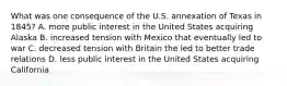 What was one consequence of the U.S. annexation of Texas in 1845? A. more public interest in the United States acquiring Alaska B. increased tension with Mexico that eventually led to war C. decreased tension with Britain the led to better trade relations D. less public interest in the United States acquiring California