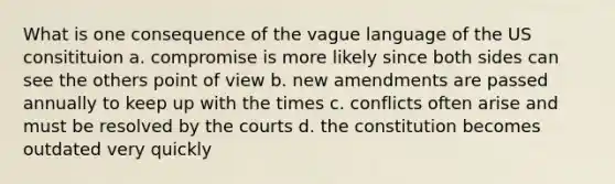 What is one consequence of the vague language of the US consitituion a. compromise is more likely since both sides can see the others point of view b. new amendments are passed annually to keep up with the times c. conflicts often arise and must be resolved by the courts d. the constitution becomes outdated very quickly