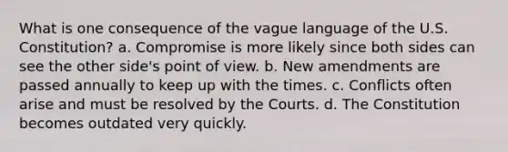 What is one consequence of the vague language of the U.S. Constitution? a. Compromise is more likely since both sides can see the other side's point of view. b. New amendments are passed annually to keep up with the times. c. Conflicts often arise and must be resolved by the Courts. d. The Constitution becomes outdated very quickly.