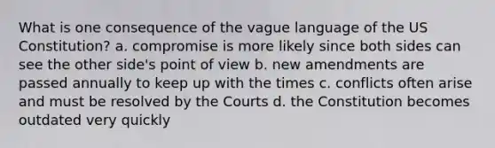 What is one consequence of the vague language of the US Constitution? a. compromise is more likely since both sides can see the other side's point of view b. new amendments are passed annually to keep up with the times c. conflicts often arise and must be resolved by the Courts d. the Constitution becomes outdated very quickly