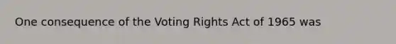 One consequence of the Voting Rights Act of 1965 was