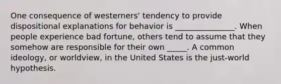 One consequence of westerners' tendency to provide dispositional explanations for behavior is _______________. When people experience bad fortune, others tend to assume that they somehow are responsible for their own _____. A common ideology, or worldview, in the United States is the just-world hypothesis.