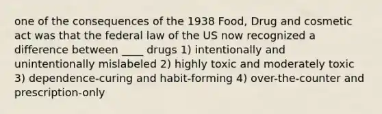 one of the consequences of the 1938 Food, Drug and cosmetic act was that the federal law of the US now recognized a difference between ____ drugs 1) intentionally and unintentionally mislabeled 2) highly toxic and moderately toxic 3) dependence-curing and habit-forming 4) over-the-counter and prescription-only