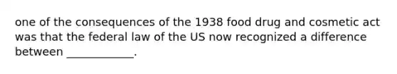 one of the consequences of the 1938 food drug and cosmetic act was that the federal law of the US now recognized a difference between ____________.