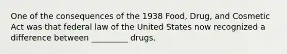 One of the consequences of the 1938 Food, Drug, and Cosmetic Act was that federal law of the United States now recognized a difference between _________ drugs.