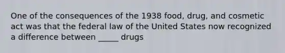 One of the consequences of the 1938 food, drug, and cosmetic act was that the federal law of the United States now recognized a difference between _____ drugs