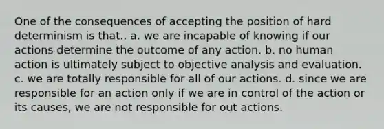 One of the consequences of accepting the position of hard determinism is that.. a. we are incapable of knowing if our actions determine the outcome of any action. b. no human action is ultimately subject to objective analysis and evaluation. c. we are totally responsible for all of our actions. d. since we are responsible for an action only if we are in control of the action or its causes, we are not responsible for out actions.