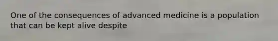 One of the consequences of advanced medicine is a population that can be kept alive despite