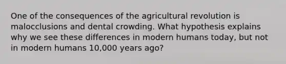 One of the consequences of the agricultural revolution is malocclusions and dental crowding. What hypothesis explains why we see these differences in modern humans today, but not in modern humans 10,000 years ago?