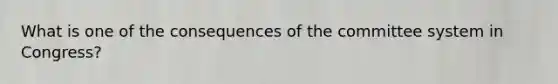 What is one of the consequences of the committee system in Congress?