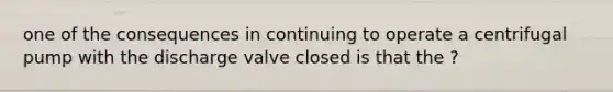 one of the consequences in continuing to operate a centrifugal pump with the discharge valve closed is that the ?