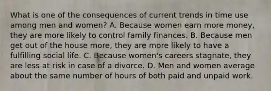 What is one of the consequences of current trends in time use among men and women? A. Because women earn more money, they are more likely to control family finances. B. Because men get out of the house more, they are more likely to have a fulfilling social life. C. Because women's careers stagnate, they are less at risk in case of a divorce. D. Men and women average about the same number of hours of both paid and unpaid work.