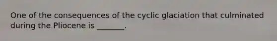 One of the consequences of the cyclic glaciation that culminated during the Pliocene is _______.