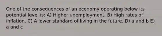 One of the consequences of an economy operating below its potential level is: A) Higher unemployment. B) High rates of inflation. C) A lower standard of living in the future. D) a and b E) a and c