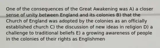 One of the consequences of the Great Awakening was A) a closer sense of unity between England and its colonies B) that the Church of England was adopted by the colonies as an officially established church C) the discussion of new ideas in religion D) a challenge to traditional beliefs E) a growing awareness of people in the colonies of their rights as Englishmen