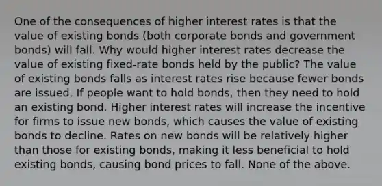 One of the consequences of higher interest rates is that the value of existing bonds​ (both corporate bonds and government​ bonds) will fall. Why would higher interest rates decrease the value of existing​ fixed-rate bonds held by the​ public? The value of existing bonds falls as interest rates rise because fewer bonds are issued. If people want to hold​ bonds, then they need to hold an existing bond. Higher interest rates will increase the incentive for firms to issue new​ bonds, which causes the value of existing bonds to decline. Rates on new bonds will be relatively higher than those for existing​ bonds, making it less beneficial to hold existing​ bonds, causing bond prices to fall. None of the above.