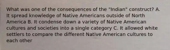 What was one of the consequences of the "Indian" construct? A. It spread knowledge of Native Americans outside of North America B. It condense down a variety of Native American cultures and societies into a single category C. It allowed white settlers to compare the different Native American cultures to each other