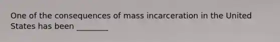 One of the consequences of mass incarceration in the United States has been ________