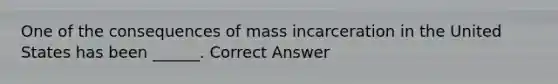 One of the consequences of mass incarceration in the United States has been ______. Correct Answer