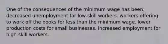 One of the consequences of the minimum wage has been: decreased unemployment for low-skill workers. workers offering to work off the books for <a href='https://www.questionai.com/knowledge/k7BtlYpAMX-less-than' class='anchor-knowledge'>less than</a> the minimum wage. lower production costs for small businesses. increased employment for high-skill workers.