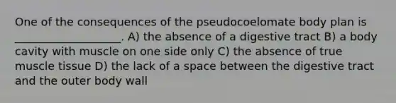 One of the consequences of the pseudocoelomate body plan is ___________________. A) the absence of a digestive tract B) a body cavity with muscle on one side only C) the absence of true <a href='https://www.questionai.com/knowledge/kMDq0yZc0j-muscle-tissue' class='anchor-knowledge'>muscle tissue</a> D) the lack of a space between the digestive tract and the outer body wall