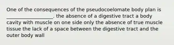 One of the consequences of the pseudocoelomate body plan is ___________________. the absence of a digestive tract a body cavity with muscle on one side only the absence of true muscle tissue the lack of a space between the digestive tract and the outer body wall