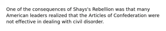 One of the consequences of Shays's Rebellion was that many American leaders realized that the Articles of Confederation were not effective in dealing with civil disorder.