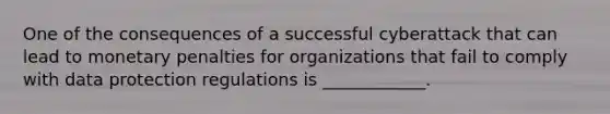 One of the consequences of a successful cyberattack that can lead to monetary penalties for organizations that fail to comply with data protection regulations is ____________.