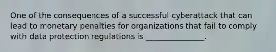 One of the consequences of a successful cyberattack that can lead to monetary penalties for organizations that fail to comply with data protection regulations is _______________.