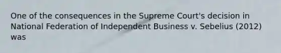 One of the consequences in the Supreme Court's decision in National Federation of Independent Business v. Sebelius (2012) was