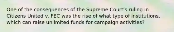 One of the consequences of the Supreme Court's ruling in Citizens United v. FEC was the rise of what type of institutions, which can raise unlimited funds for campaign activities?