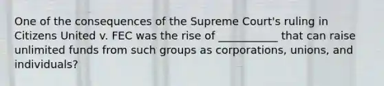 One of the consequences of the Supreme Court's ruling in Citizens United v. FEC was the rise of ___________ that can raise unlimited funds from such groups as corporations, unions, and individuals?