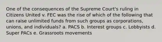 One of the consequences of the Supreme Court's ruling in Citizens United v. FEC was the rise of which of the following that can raise unlimited funds from such groups as corporations, unions, and individuals? a. PACS b. Interest groups c. Lobbyists d. Super PACs e. Grassroots movements