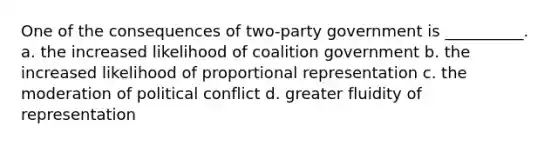 One of the consequences of two-party government is __________. a. the increased likelihood of coalition government b. the increased likelihood of proportional representation c. the moderation of political conflict d. greater fluidity of representation