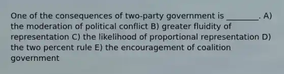 One of the consequences of two-party government is ________. A) the moderation of political conflict B) greater fluidity of representation C) the likelihood of proportional representation D) the two percent rule E) the encouragement of coalition government