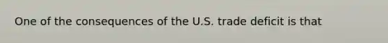 One of the consequences of the U.S. trade deficit is that