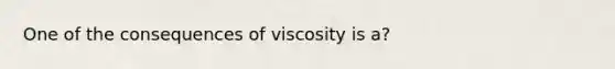 One of the consequences of viscosity is a?