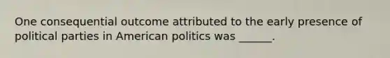 One consequential outcome attributed to the early presence of political parties in American politics was ______.