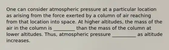 One can consider atmospheric pressure at a particular location as arising from the force exerted by a column of air reaching from that location into space. At higher altitudes, the mass of the air in the column is _________ than the mass of the column at lower altitudes. Thus, atmospheric pressure __________ as altitude increases.